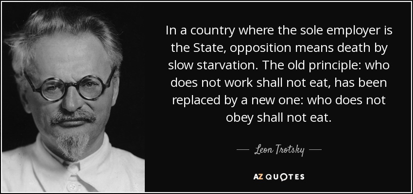 In a country where the sole employer is the State, opposition means death by slow starvation. The old principle: who does not work shall not eat, has been replaced by a new one: who does not obey shall not eat. - Leon Trotsky