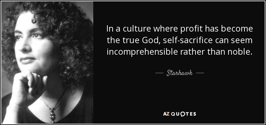 In a culture where profit has become the true God, self-sacrifice can seem incomprehensible rather than noble. - Starhawk