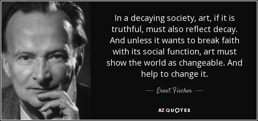 In a decaying society, art, if it is truthful, must also reflect decay. And unless it wants to break faith with its social function, art must show the world as changeable. And help to change it. - Ernst Fischer