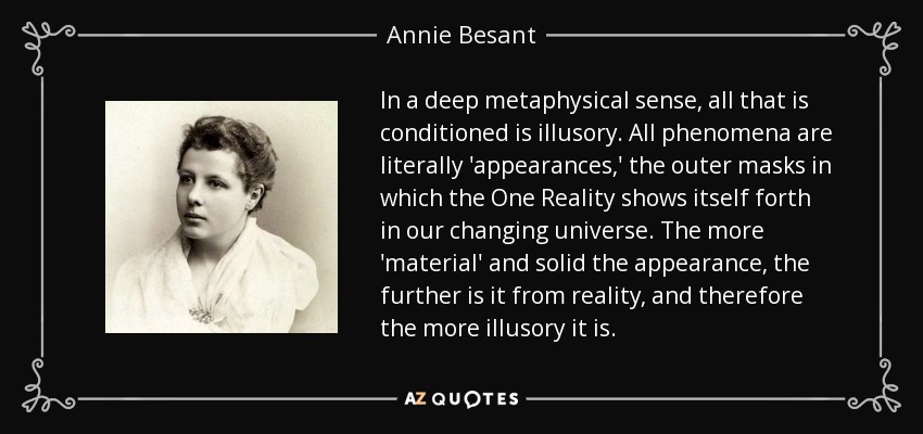 In a deep metaphysical sense, all that is conditioned is illusory. All phenomena are literally 'appearances,' the outer masks in which the One Reality shows itself forth in our changing universe. The more 'material' and solid the appearance, the further is it from reality, and therefore the more illusory it is. - Annie Besant