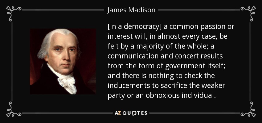 [In a democracy] a common passion or interest will, in almost every case , be felt by a majority of the whole; a communication and concert results from the form of government itself; and there is nothing to check the inducements to sacrifice the weaker party or an obnoxious individual. - James Madison