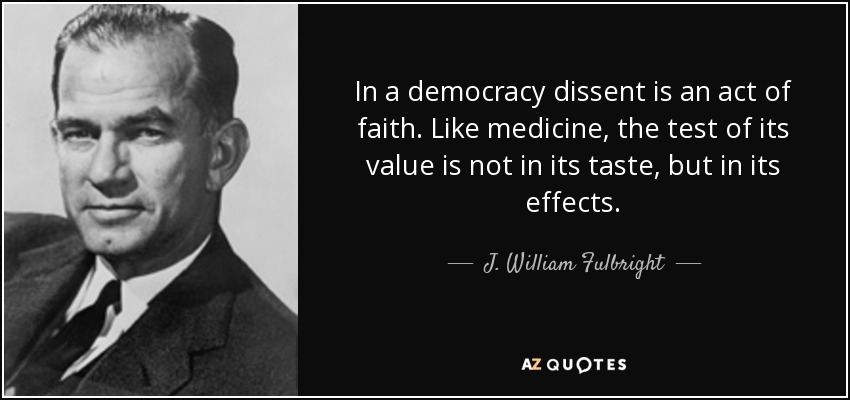 In a democracy dissent is an act of faith. Like medicine, the test of its value is not in its taste, but in its effects. - J. William Fulbright