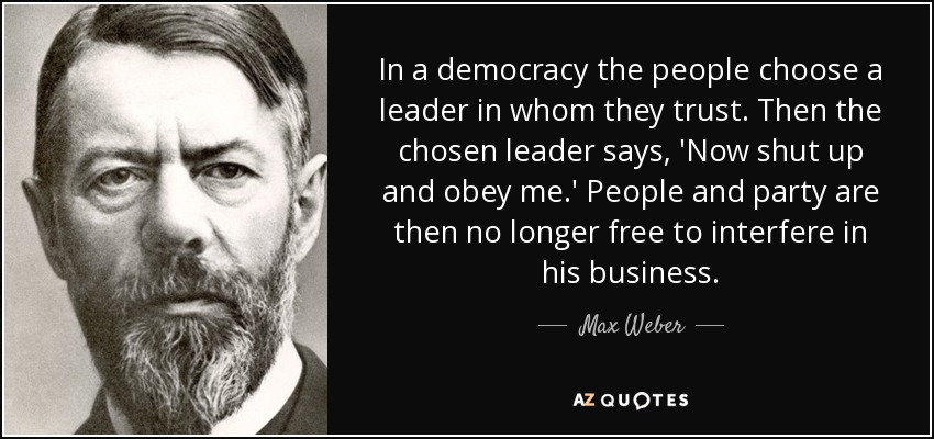 In a democracy the people choose a leader in whom they trust. Then the chosen leader says, 'Now shut up and obey me.' People and party are then no longer free to interfere in his business. - Max Weber