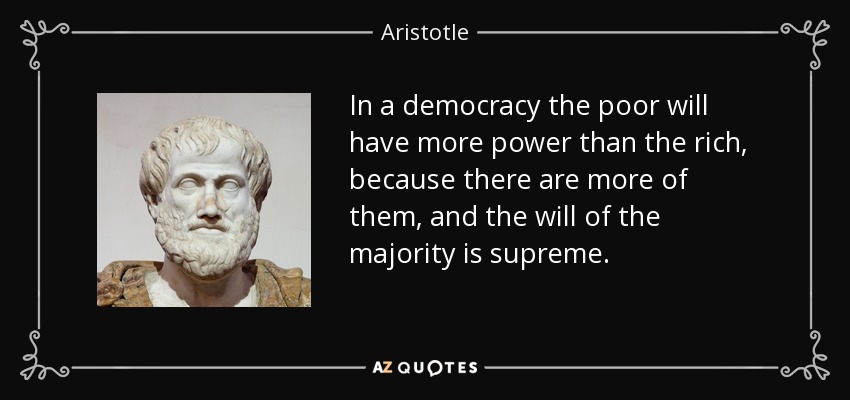 In a democracy the poor will have more power than the rich, because there are more of them, and the will of the majority is supreme. - Aristotle