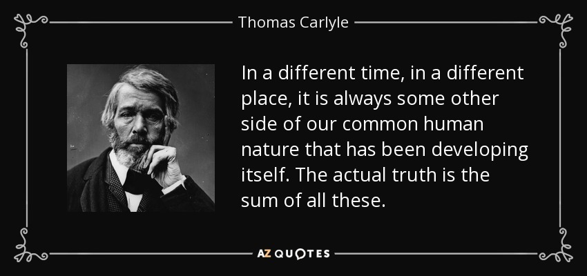 In a different time, in a different place, it is always some other side of our common human nature that has been developing itself. The actual truth is the sum of all these. - Thomas Carlyle