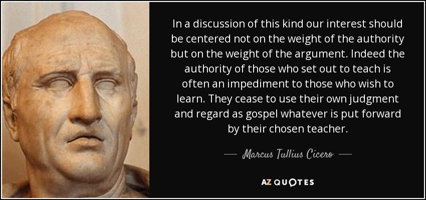 In a discussion of this kind our interest should be centered not on the weight of the authority but on the weight of the argument. Indeed the authority of those who set out to teach is often an impediment to those who wish to learn. They cease to use their own judgment and regard as gospel whatever is put forward by their chosen teacher. - Marcus Tullius Cicero