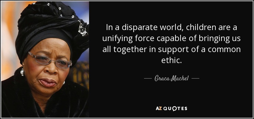 In a disparate world, children are a unifying force capable of bringing us all together in support of a common ethic. - Graca Machel