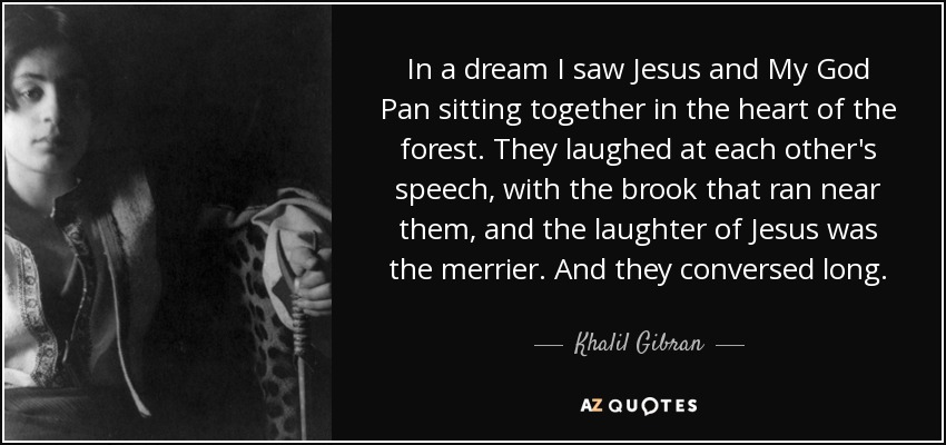 In a dream I saw Jesus and My God Pan sitting together in the heart of the forest. They laughed at each other's speech, with the brook that ran near them, and the laughter of Jesus was the merrier. And they conversed long. - Khalil Gibran