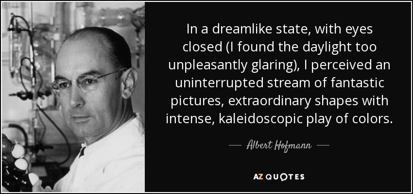 In a dreamlike state, with eyes closed (I found the daylight too unpleasantly glaring), I perceived an uninterrupted stream of fantastic pictures, extraordinary shapes with intense, kaleidoscopic play of colors. - Albert Hofmann