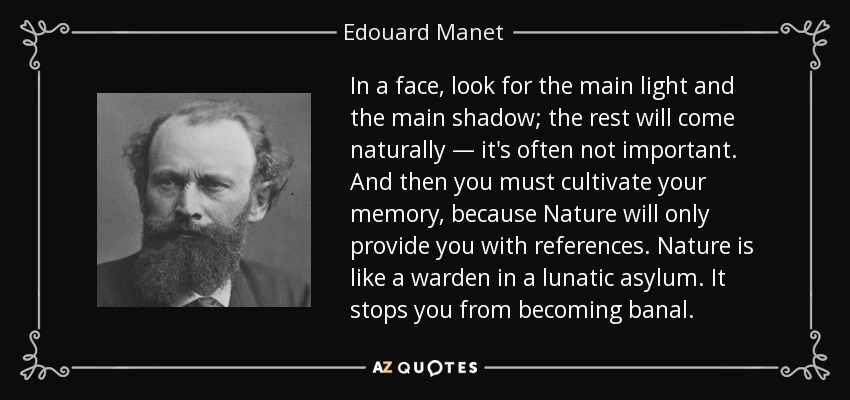 In a face, look for the main light and the main shadow; the rest will come naturally — it's often not important. And then you must cultivate your memory, because Nature will only provide you with references. Nature is like a warden in a lunatic asylum. It stops you from becoming banal. - Edouard Manet