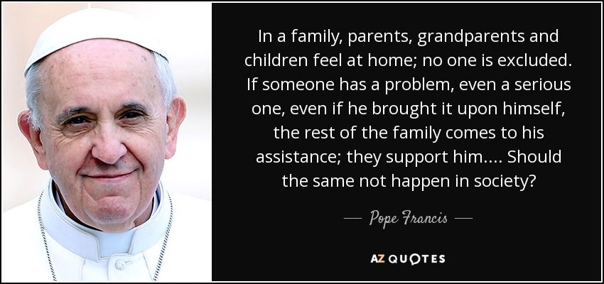 In a family, parents, grandparents and children feel at home; no one is excluded. If someone has a problem, even a serious one, even if he brought it upon himself, the rest of the family comes to his assistance; they support him. ... Should the same not happen in society? - Pope Francis