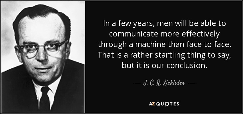 In a few years, men will be able to communicate more effectively through a machine than face to face. That is a rather startling thing to say, but it is our conclusion. - J. C. R. Licklider