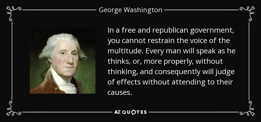 In a free and republican government, you cannot restrain the voice of the multitude. Every man will speak as he thinks, or, more properly, without thinking, and consequently will judge of effects without attending to their causes. - George Washington