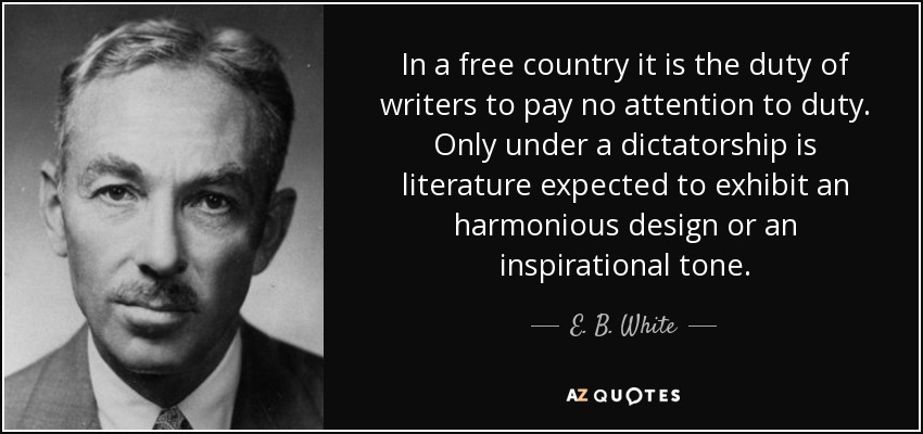 In a free country it is the duty of writers to pay no attention to duty. Only under a dictatorship is literature expected to exhibit an harmonious design or an inspirational tone. - E. B. White