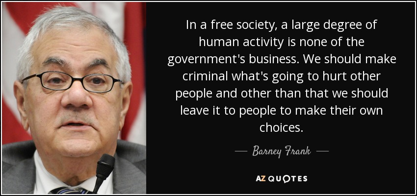 In a free society, a large degree of human activity is none of the government's business. We should make criminal what's going to hurt other people and other than that we should leave it to people to make their own choices. - Barney Frank