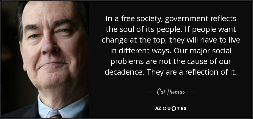 In a free society, government reflects the soul of its people. If people want change at the top, they will have to live in different ways. Our major social problems are not the cause of our decadence. They are a reflection of it. - Cal Thomas