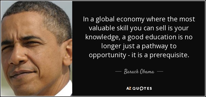 In a global economy where the most valuable skill you can sell is your knowledge, a good education is no longer just a pathway to opportunity - it is a prerequisite. - Barack Obama