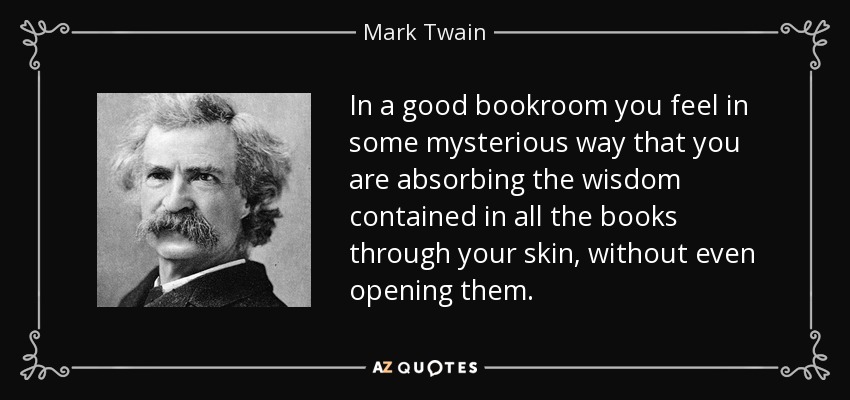 In a good bookroom you feel in some mysterious way that you are absorbing the wisdom contained in all the books through your skin, without even opening them. - Mark Twain