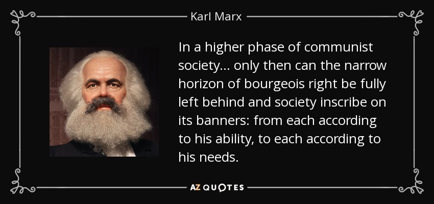 In a higher phase of communist society... only then can the narrow horizon of bourgeois right be fully left behind and society inscribe on its banners: from each according to his ability, to each according to his needs. - Karl Marx