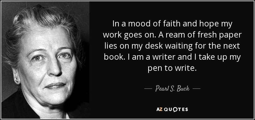 In a mood of faith and hope my work goes on. A ream of fresh paper lies on my desk waiting for the next book. I am a writer and I take up my pen to write. - Pearl S. Buck