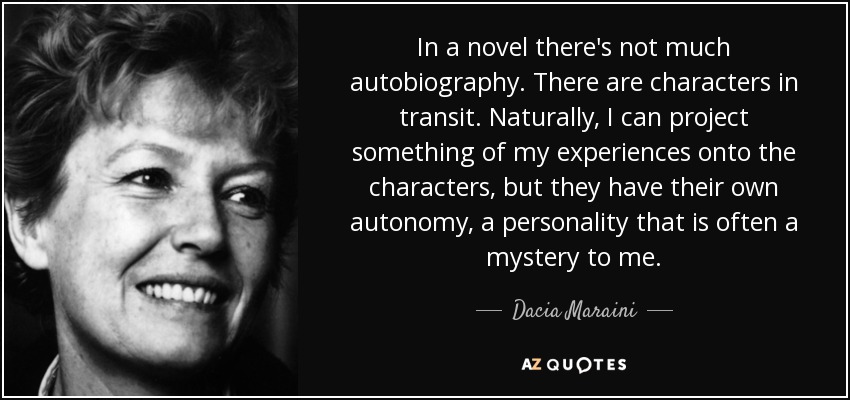 In a novel there's not much autobiography. There are characters in transit. Naturally, I can project something of my experiences onto the characters, but they have their own autonomy, a personality that is often a mystery to me. - Dacia Maraini