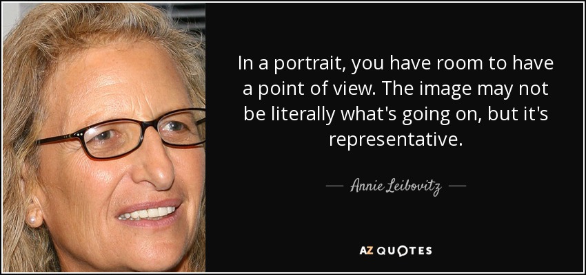 In a portrait, you have room to have a point of view. The image may not be literally what's going on, but it's representative. - Annie Leibovitz