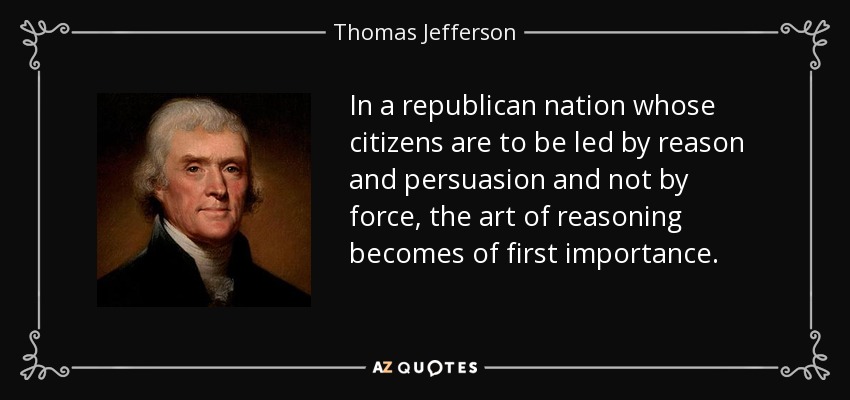 In a republican nation whose citizens are to be led by reason and persuasion and not by force, the art of reasoning becomes of first importance. - Thomas Jefferson