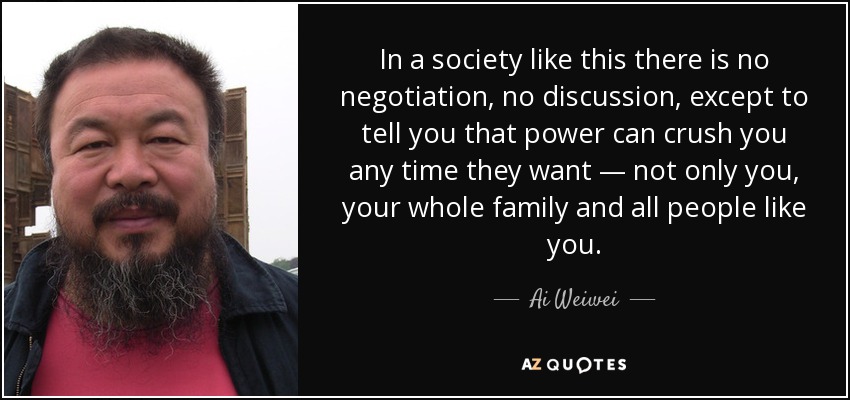 In a society like this there is no negotiation, no discussion, except to tell you that power can crush you any time they want — not only you, your whole family and all people like you. - Ai Weiwei