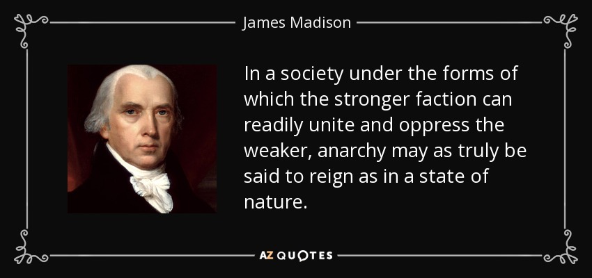 In a society under the forms of which the stronger faction can readily unite and oppress the weaker, anarchy may as truly be said to reign as in a state of nature. - James Madison