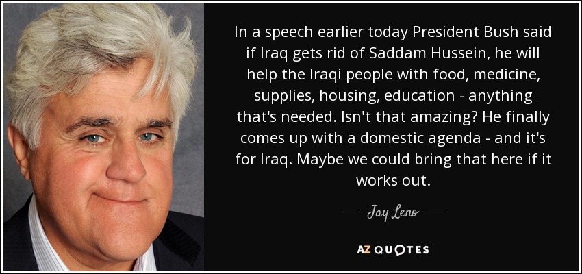 In a speech earlier today President Bush said if Iraq gets rid of Saddam Hussein, he will help the Iraqi people with food, medicine, supplies, housing, education - anything that's needed. Isn't that amazing? He finally comes up with a domestic agenda - and it's for Iraq. Maybe we could bring that here if it works out. - Jay Leno