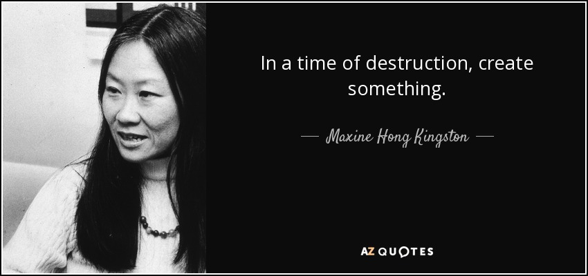 In a time of destruction, create something. - Maxine Hong Kingston