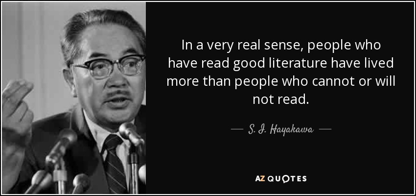In a very real sense, people who have read good literature have lived more than people who cannot or will not read. - S. I. Hayakawa