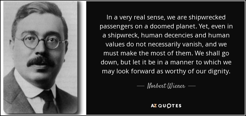 In a very real sense, we are shipwrecked passengers on a doomed planet. Yet, even in a shipwreck, human decencies and human values do not necessarily vanish, and we must make the most of them. We shall go down, but let it be in a manner to which we may look forward as worthy of our dignity. - Norbert Wiener