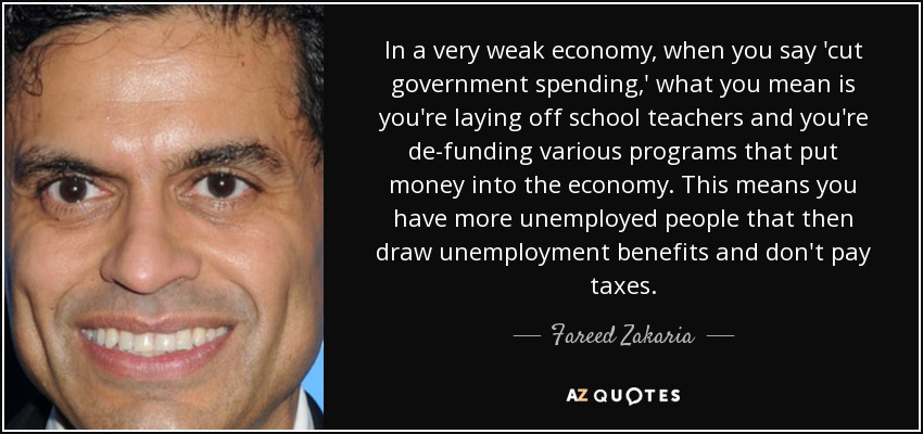 In a very weak economy, when you say 'cut government spending,' what you mean is you're laying off school teachers and you're de-funding various programs that put money into the economy. This means you have more unemployed people that then draw unemployment benefits and don't pay taxes. - Fareed Zakaria
