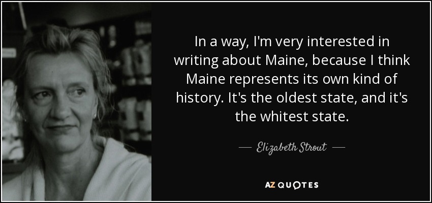 In a way, I'm very interested in writing about Maine, because I think Maine represents its own kind of history. It's the oldest state, and it's the whitest state. - Elizabeth Strout