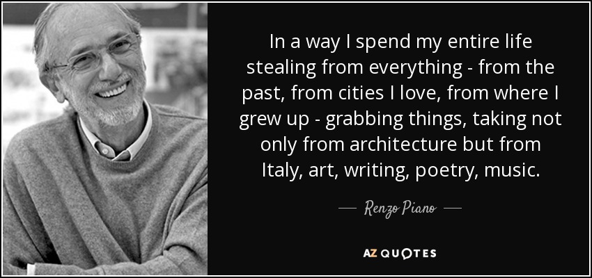 In a way I spend my entire life stealing from everything - from the past, from cities I love, from where I grew up - grabbing things, taking not only from architecture but from Italy, art, writing, poetry, music. - Renzo Piano