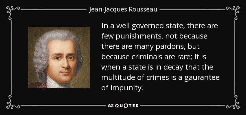 In a well governed state, there are few punishments, not because there are many pardons, but because criminals are rare; it is when a state is in decay that the multitude of crimes is a gaurantee of impunity. - Jean-Jacques Rousseau