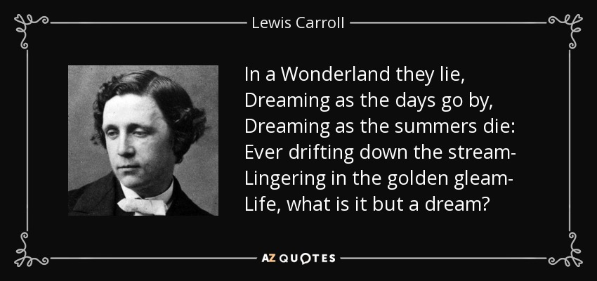 In a Wonderland they lie, Dreaming as the days go by, Dreaming as the summers die: Ever drifting down the stream- Lingering in the golden gleam- Life, what is it but a dream? - Lewis Carroll