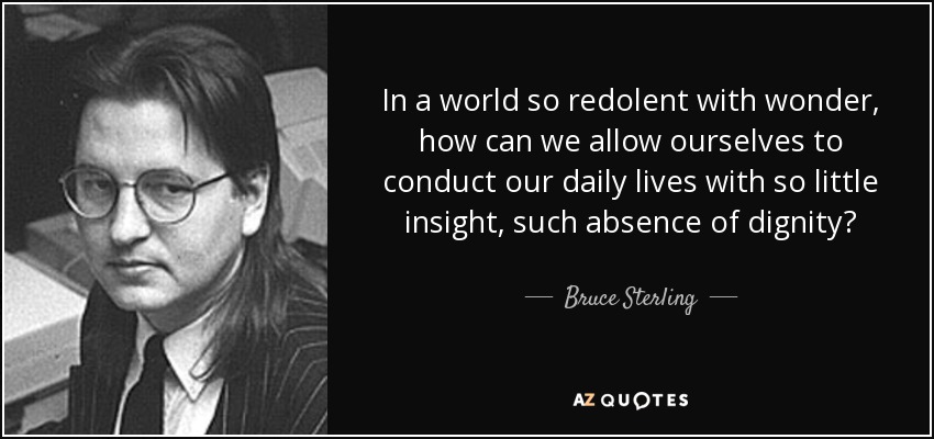 In a world so redolent with wonder, how can we allow ourselves to conduct our daily lives with so little insight, such absence of dignity? - Bruce Sterling