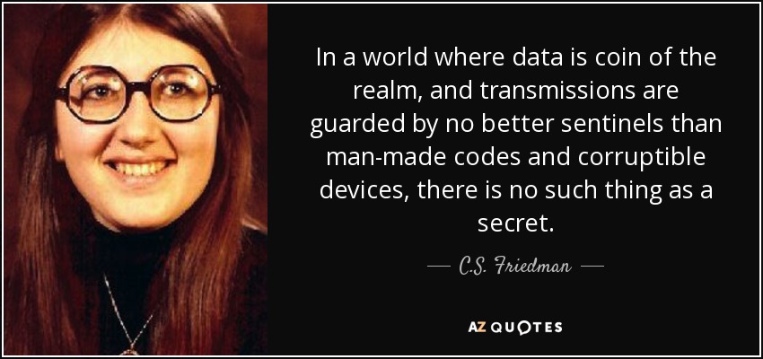 In a world where data is coin of the realm, and transmissions are guarded by no better sentinels than man-made codes and corruptible devices, there is no such thing as a secret. - C.S. Friedman