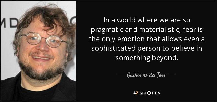 In a world where we are so pragmatic and materialistic, fear is the only emotion that allows even a sophisticated person to believe in something beyond. - Guillermo del Toro