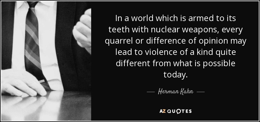 In a world which is armed to its teeth with nuclear weapons, every quarrel or difference of opinion may lead to violence of a kind quite different from what is possible today. - Herman Kahn