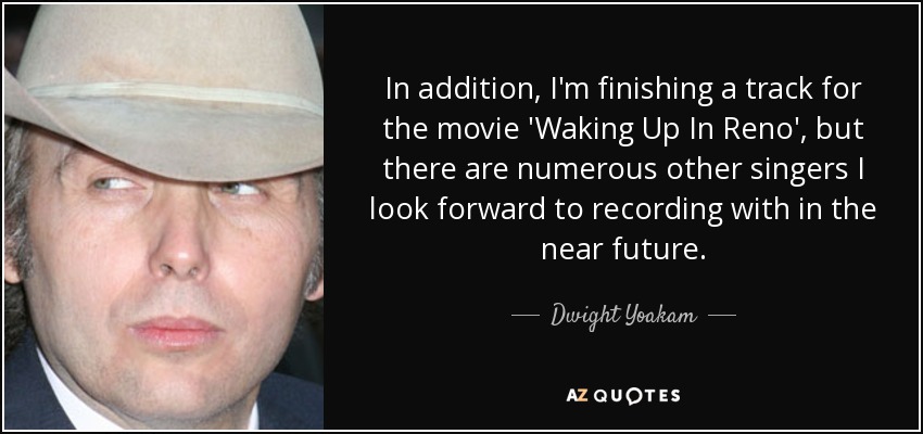 In addition, I'm finishing a track for the movie 'Waking Up In Reno', but there are numerous other singers I look forward to recording with in the near future. - Dwight Yoakam