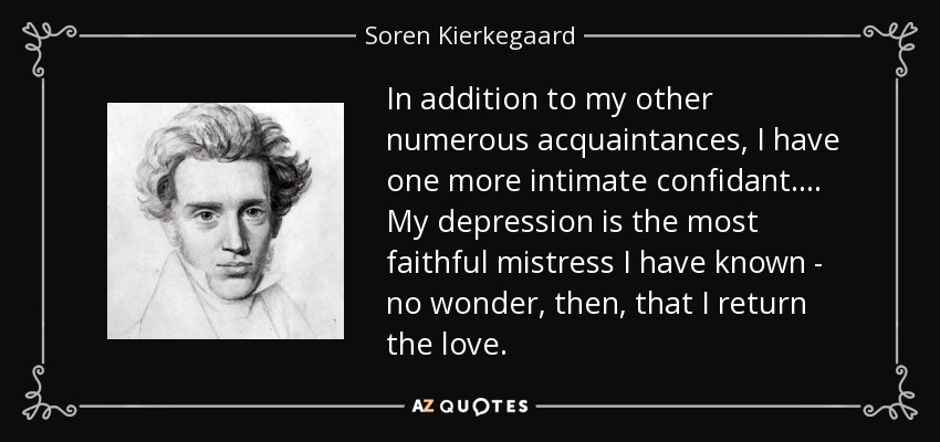 In addition to my other numerous acquaintances, I have one more intimate confidant. ... My depression is the most faithful mistress I have known - no wonder, then, that I return the love. - Soren Kierkegaard