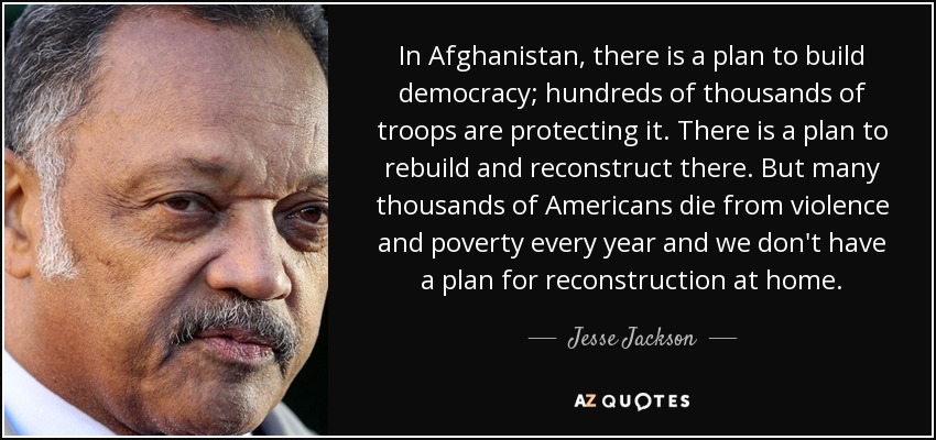 In Afghanistan, there is a plan to build democracy; hundreds of thousands of troops are protecting it. There is a plan to rebuild and reconstruct there. But many thousands of Americans die from violence and poverty every year and we don't have a plan for reconstruction at home. - Jesse Jackson