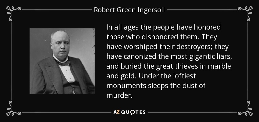 In all ages the people have honored those who dishonored them. They have worshiped their destroyers; they have canonized the most gigantic liars, and buried the great thieves in marble and gold. Under the loftiest monuments sleeps the dust of murder. - Robert Green Ingersoll