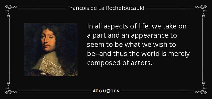 In all aspects of life, we take on a part and an appearance to seem to be what we wish to be--and thus the world is merely composed of actors. - Francois de La Rochefoucauld