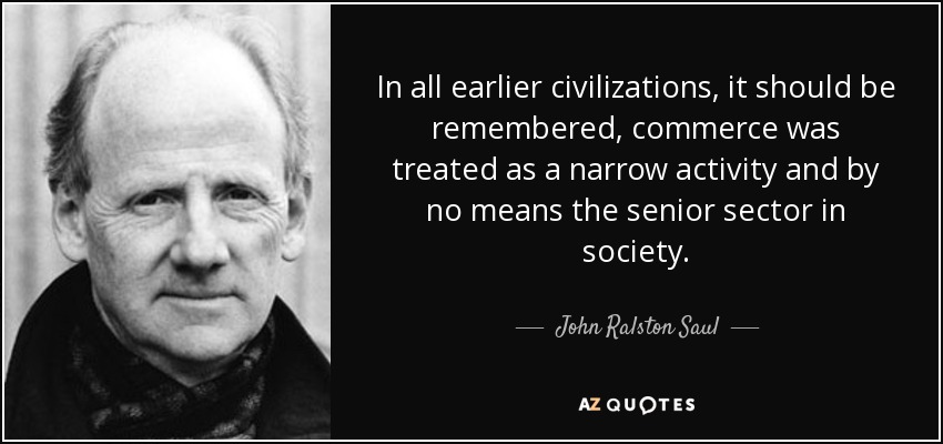 In all earlier civilizations, it should be remembered, commerce was treated as a narrow activity and by no means the senior sector in society. - John Ralston Saul