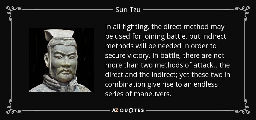 In all fighting, the direct method may be used for joining battle, but indirect methods will be needed in order to secure victory. In battle, there are not more than two methods of attack.. the direct and the indirect; yet these two in combination give rise to an endless series of maneuvers. - Sun Tzu