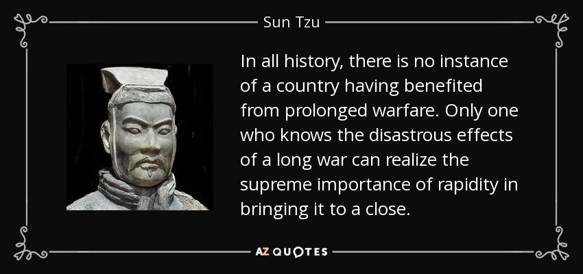 In all history, there is no instance of a country having benefited from prolonged warfare. Only one who knows the disastrous effects of a long war can realize the supreme importance of rapidity in bringing it to a close. - Sun Tzu